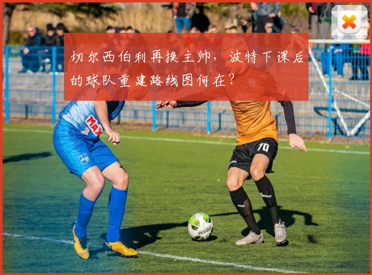 切尔西伯利再换主帅,波特下课后的球队重建路线图何在?