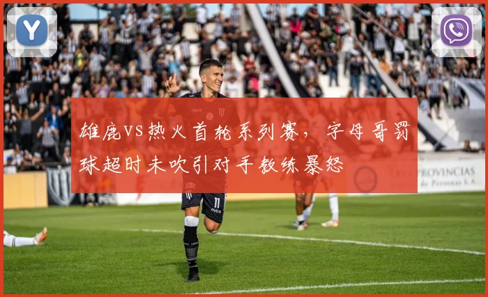 雄鹿vs热火首轮系列赛,字母哥罚球超时未吹引对手教练暴怒