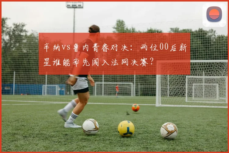 辛纳vs鲁内青春对决：两位00后新星谁能率先闯入法网决赛？
