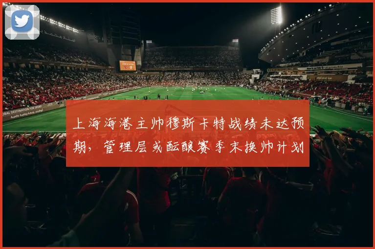 上海海港主帅穆斯卡特战绩未达预期,管理层或酝酿赛季末换帅计划