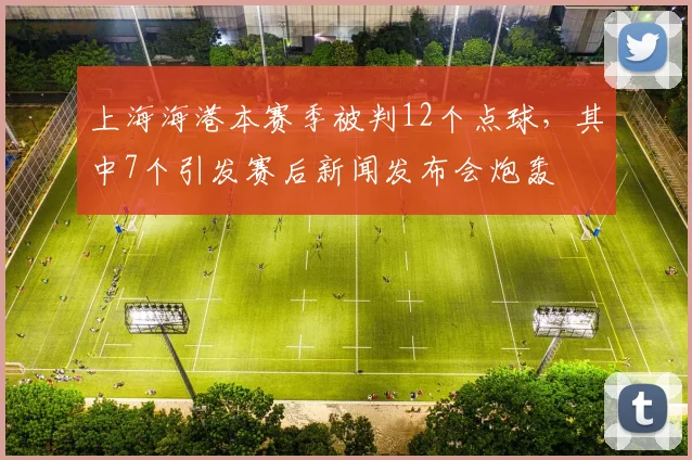 上海海港本赛季被判12个点球,其中7个引发赛后新闻发布会炮轰