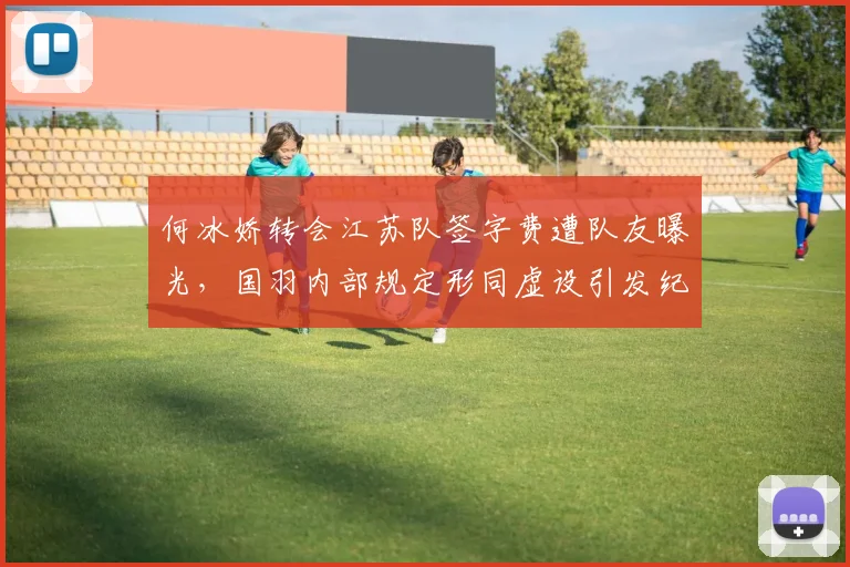 何冰娇转会江苏队签字费遭队友曝光，国羽内部规定形同虚设引发纪检介入调查__br_
