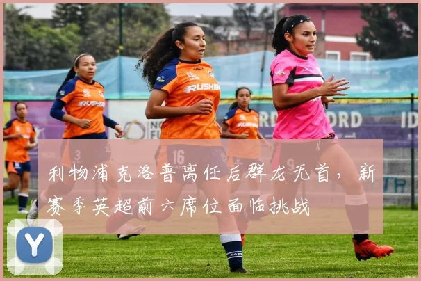 利物浦克洛普离任后群龙无首,新赛季英超前六席位面临挑战